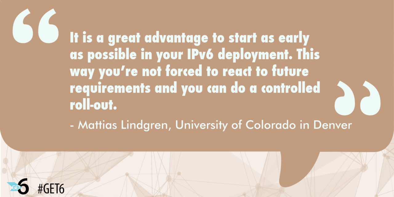 &ldquo;It is a great advantage to start as early as possible in your IPv6 deployment.  This way you’re not forced to react to future requirements and you can do a controlled roll-out.&rdquo;
